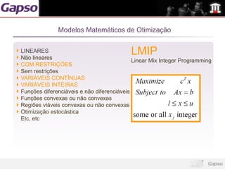 Modelos Matemáticos de Otimização

LINEARES
Não lineares
                                          LMIP
                                            Linear Mix Integer Programming
COM RESTRIÇÕES
Sem restrições
VARIÁVEIS CONTÍNUAS
VARIÁVEIS INTEIRAS
Funções diferenciáveis e não diferenciáveis
Funções convexas ou não convexas
Regiões viáveis convexas ou não convexas
Otimização estocástica
Etc, etc
 