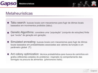 Metaheruristicas




Metaheurísticas

  Tabu search: buscas locais com mecanismos para fugir de ótimos locais
  baseados em movimentos proibidos (tabu);


  Genetic Algorithms: considera uma “população” (conjunto de soluções) finita
  que “evolui” de geração em geração;


  Simulated annealing: buscas locais com mecanismos para fugir de ótimos
  locais baseados em probabilidades associadas aos valores da função e um
  parâmetro global (T);


  Ant colony optimization: técnica probabilística para busca de caminhos em
  grafos (diferentes estados do problema) inspirado no comportamento das
  formigas na procura de alimentos (pheromone trails);
 