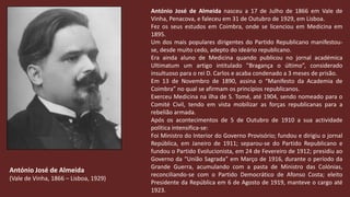 António José de Almeida nasceu a 17 de Julho de 1866 em Vale de Vinha, Penacova, e faleceu em 31 de Outubro de 1929, em Lisboa.Fez os seus estudos em Coimbra, onde se licenciou em Medicina em 1895.Um dos mais populares dirigentes do Partido Republicano manifestou-se, desde muito cedo, adepto do ideário republicano. Era ainda aluno de Medicina quando publicou no jornal académica Ultimatum um artigo intitulado ”Bragança o último”, considerado insultuoso para o rei D. Carlos e acaba condenado a 3 meses de prisão.Em 13 de Novembro de 1890, assina o “Manifesto da Academia de Coimbra” no qual se afirmam os princípios republicanos.Exerceu Medicina na ilha de S. Tomé, até 1904, sendo nomeado para o Comité Civil, tendo em vista mobilizar as forças republicanas para a rebelião armada.Após os acontecimentos de 5 de Outubro de 1910 a sua actividade política intensifica-se:Foi Ministro do Interior do Governo Provisório; fundou e dirigiu o jornal República, em Janeiro de 1911; separou-se do Partido Republicano e fundou o Partido Evolucionista, em 24 de Fevereiro de 1912; presidiu ao Governo da “União Sagrada” em Março de 1916, durante o período da Grande Guerra, acumulando com a pasta de Ministro das Colónias, reconciliando-se com o Partido Democrático de Afonso Costa; eleito Presidente da República em 6 de Agosto de 1919, manteve o cargo até 1923. António José de Almeida(Vale de Vinha, 1866 – Lisboa, 1929)