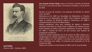 José Joaquim Pereira Falcão nasceu em Pereira, concelho de Miranda do Corvo a 1 de Junho de 1841, morrendo em Coimbra, a 14 de Janeiro de 1893.Estudou no Liceu de Coimbra e foi professor de Alemão no mesmoLiceuaté 1873. Matriculou-se em 1858 nasFaculdades de Matemática e Filosofia; doutorou-se emMatemáticaem 1869. Como Professor Catedrático, regeu as cadeiras de Mecânica Celeste e Astronomia. Em1888, é nomeadodirectorinterino do Observatório.Político republicano, lutou pela mudança do regime e defendeu alterações profundas no campo social. Colaborou em diversos jornais, tendo fundado, em 1878, o semanário republicano "A Justiça". Publicou em 1884 a "Cartilha do Povo", um dos escritos mais notáveis de propaganda republicana.Depois da revolta republicana de 31 de Janeiro de 1891, dedicou-se à reorganização do partido republicano, no Porto, tendo escrito vários artigos políticos no "Voz Pública" e ali reuniu uma assembleia da qual saiu o Manifesto, que redigiu. Foi proposto para deputado em 23 de Outubro de 1892. Faleceu em Coimbra a 14 de Janeiro de 1893, com 51 anos de idade.José Falcão(Pereira, 1841 – Coimbra, 1893)