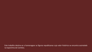 Este trabalho destina-se a homenagear as figuras republicanas cujo valor histórico se encontra assinalado na toponímia de Coimbra.