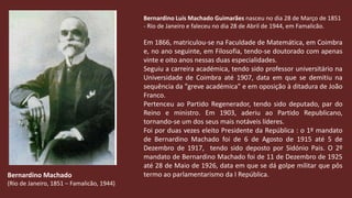 Bernardino Luís Machado Guimarães nasceu no dia 28 de Março de 1851 - Rio de Janeiro e faleceu no dia 28 de Abril de 1944, em Famalicão.Em 1866, matriculou-se na Faculdade de Matemática, em Coimbra e, no ano seguinte, em Filosofia, tendo-se doutorado com apenas vinte e oito anos nessas duas especialidades. Seguiu a carreira académica, tendo sido professor universitário na Universidade de Coimbra até 1907, data em que se demitiu na sequência da "greve académica" e em oposição à ditadura de João Franco.Pertenceu ao Partido Regenerador, tendo sido deputado, par do Reino e ministro. Em 1903, aderiu ao Partido Republicano, tornando-se um dos seus mais notáveis líderes. Foi por duas vezes eleito Presidente da República : o 1º mandato de Bernardino Machado foi de 6 de Agosto de 1915 até 5 de Dezembro de 1917,  tendo sido deposto por Sidónio Pais. O 2º mandato de Bernardino Machado foi de 11 de Dezembro de 1925 até 28 de Maio de 1926, data em que se dá golpe militar que pôs termo ao parlamentarismo da I República.Bernardino Machado(Rio de Janeiro, 1851 – Famalicão, 1944)