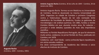 António Augusto Rocha (Coimbra, 30 de Julho de 1849 – Coimbra, 30 de Janeiro de 1901) António Augusto Rocha  formou-se em Medicina na Universidade de Coimbra, tendo-se doutorado na mesma Universidade em 1876. Organizou na cidade de Coimbra o primeiro Congresso contra a Tuberculose. Depois de ter sido nomeado lente catedrático da Faculdade de Medicina, fundou os gabinetes de microbiologia e de análises químicas. Em 1881, fundou a revista Coimbra Médica em que ,durante muitos anos, foi redactor – principal e onde debateu questões da mais alta importância científica. Militante no Partido Republicano Português, de que foi elemento muito activo, colaborou no jornal Partido do Povo,publicado em Coimbra, em 1878. Colaborou  com  José Falcão - outra conhecida figura republicana, em vários estudos médicos.Era sócio correspondente da Academia das Ciências e sócio  efectivo do Instituto de Coimbra.Augusto Rocha(Coimbra, 1849 – Coimbra, 1901)