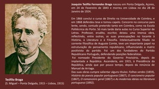Joaquim Teófilo Fernandes Braga nasceu em Ponta Delgada, Açores, em 24 de Fevereiro de 1843 e morreu em Lisboa no dia 28 de Janeiro de 1924.Em 1866 conclui o curso de Direito na Universidade de Coimbra, e em 1868 defendeu tese e tomou capelo. Concorre no concurso para lente, sendo, contudo preterido tanto em Coimbra, como na Escola Politécnica do Porto. Só mais tarde daria aulas no Curso Superior de Letras. Professor, erudito, escritor, deixou uma imensa obra, reflectindo, entre outras, as suas preocupações no tocante à História, à Literatura e à Filosofia. Intelectualmente filiado na corrente filosófica de AugusteComte, teve um importante papel na estruturação do pensamento republicano, influenciando a matriz positivista do partido. Foi um dos fundadores do Partido Republicano Português, defendendo posições federalistas. Foi nomeado Presidente do Governo Provisório, depois de implantada a República. Ascenderia, em 1915, à Presidência da República, ainda que por pouco tempo, depois da renúncia de Manuel de Arriaga. Das suas obras cumpre salientar alguns títulos: Folhas verdes (1859),  História da poesia popular portuguesa (1867), O cancioneiro popular (1867), O romanceiro geral (1867) e As modernas ideias na literatura portuguesa (1892).Teófilo Braga(S. Miguel – Ponta Delgada, 1915 – Lisboa, 1915)