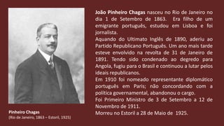 João Pinheiro Chagas nasceu no Rio de Janeiro no dia 1 de Setembro de 1863.  Era filho de um emigrante português, estudou em Lisboa e foi  jornalista.Aquando do Ultimato Inglês de 1890, aderiu ao Partido Republicano Português. Um ano mais tarde esteve envolvido na revolta de 31 de Janeiro de 1891. Tendo sido condenado ao degredo para Angola, fugiu para o Brasil e continuou a lutar pelos ideais republicanos.Em 1910 foi nomeado representante diplomático português em Paris; não concordando com a política governamental, abandonou o cargo.Foi Primeiro Ministro de 3 de Setembro a 12 de Novembro de 1911. Morreu no Estoril a 28 de Maio de  1925.Pinheiro Chagas(Rio de Janeiro, 1863 – Estoril, 1925)