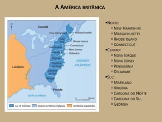 A AMÉRICA BRITÂNICA

                      NORTE:
                          NEW HAMPSHIRE
                          MASSACHUSETTS
                          RHODE ISLAND
                          CONNECTICUT
                      CENTRO:
                          NOVA IORQUE
                          NOVA JERSEY
                          PENSILVÂNIA
                          DELAWARE
                      SUL:
                          MARYLAND
                          VIRGÍNIA
                          CAROLINA DO NORTE
                          CAROLINA DO SUL
                          GEÓRGIA
 