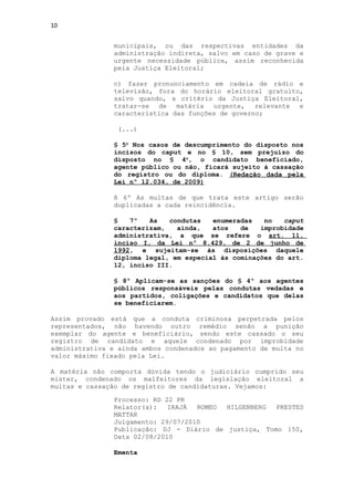 10


               municipais, ou das respectivas entidades da
               administração indireta, salvo em caso de grave e
               urgente necessidade pública, assim reconhecida
               pela Justiça Eleitoral;

               c) fazer pronunciamento em cadeia de rádio e
               televisão, fora do horário eleitoral gratuito,
               salvo quando, a critério da Justiça Eleitoral,
               tratar-se de matéria urgente, relevante e
               característica das funções de governo;

                (...)

               § 5o Nos casos de descumprimento do disposto nos
               incisos do caput e no § 10, sem prejuízo do
               disposto no § 4o, o candidato beneficiado,
               agente público ou não, ficará sujeito à cassação
               do registro ou do diploma. (Redação dada pela
               Lei nº 12.034, de 2009)

               § 6º As multas de que trata este artigo serão
               duplicadas a cada reincidência.

               §   7º   As   condutas   enumeradas   no   caput
               caracterizam,   ainda,   atos   de   improbidade
               administrativa, a que se refere o art. 11,
               inciso I, da Lei nº 8.429, de 2 de junho de
               1992, e sujeitam-se às disposições daquele
               diploma legal, em especial às cominações do art.
               12, inciso III.

               § 8º Aplicam-se as sanções do § 4º aos agentes
               públicos responsáveis pelas condutas vedadas e
               aos partidos, coligações e candidatos que delas
               se beneficiarem.

Assim provado está que a conduta criminosa perpetrada pelos
representados, não havendo outro remédio senão a punição
exemplar do agente e beneficiário, sendo este cassado o seu
registro de candidato e aquele condenado por improbidade
administrativa e ainda ambos condenados ao pagamento de multa no
valor máximo fixado pela Lei.

A matéria não comporta dúvida tendo o judiciário cumprido seu
mister, condenado os malfeitores da legislação eleitoral a
multas e cassação de registro de candidaturas. Vejamos:

               Processo: RD 22 PR
               Relator(a):   IRAJÁ  ROMEO HILGENBERG  PRESTES
               MATTAR
               Julgamento: 29/07/2010
               Publicação: DJ - Diário de justiça, Tomo 150,
               Data 02/08/2010

               Ementa
 
