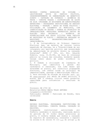 11


     RECURSO      CONTRA      EXPEDIÇÃO    DE    DIPLOMA   -
     LEGITIMIDADE        ATIVA    DO    PARTIDO    POLÍTICO,
     INDEPENDENTEMENTE DE DEMONSTRAÇÃO DE BENEFÍCIO
     DIRETO - CAPTAÇÃO DE SUFRÁGIO - AUSÊNCIA DE
     PROVA - CONDUTA VEDADA - DISTRIBUIÇÃO DE LEITE
     DE SOJA -PROGRAMA JÁ EXISTENTE EM ADMINISTRAÇÕES
     ANTERIORES - PROPAGANDA INSTITUCIONAL NO PERÍODO
     ELEITORAL - VEDAÇÃO - ABUSO DE PODER POLÍTICO -
     UTILIZAÇÃO DA LOGOMARCA DO MUNÍCIPIO, COM
     IDENTIFICAÇÃO DA GESTÃO - OFENSA AO PRINCÍPIO DA
     IMPESSOALIDADE -RESULTADO EXPRESSIVO OBTIDO NA
     ELEIÇÃO      PELO      RECORRIDO    -    AUSÊNCIA    DE
     POTENCIALIDADE DOS FATOS ILÍCITOS PARA INFLUIR
     NO RESULTADO DO PLEITO - PRETENDIDA ANULAÇÃO DO
     RESULTADO          -       DESPROPORCIONALIDADE       -
     IMPROCEDÊNCIA.
     1. É da jurisprudência do Tribunal Superior
     Eleitoral que, em matéria de recurso contra
     expedição de diploma, há a "Possibilidade de ser
     interposto por partido político sem necessidade
     da demonstração do proveito direto na cassação
     dodiploma" (RCED nº 595, rel. Min. Eduardo
     Ribeiro, julg. 31.08.99), em face do interesse
     público na lisura das eleições, mormente quando
     versam sobre abuso de poder econômico ou
     político.
     2. É vedada a utilização da logomarca do
     Município,       que    identifica    a    gestão   dos
     candidatos à reeleição, nos três meses que
     antecedem ao pleito, por constituir propaganda
     eleitoral, com ofensa ainda ao princípio da
     impessoalidade, querege a Administração Pública.
     3. Para anulação da votação da eleição (art. 222,
     do Código Eleitoral) por abuso de poder político, é
     mister que a conduta ilícita tenha potencial
     capacidade para influenciar o resultado do
     pleito.


     Processo: RE 2755 GO
     Relator(a):PAULO MARIA TELES ANTUNES
     Julgamento:14/09/2004
     Publicação: SESSAO - Publicado em Sessão, Data
     14/09/2004

     Ementa

     RECURSO ELEITORAL. PROPAGANDA INSTITUCIONAL NO
     PERÍODO ELEITORAL. CONDUTA VEDADA. CASSAÇÃO DO
     REGISTRO.
     Propaganda    institucional   patrocinada     por
     Prefeito candidato à reeleição, realizada dentro
     do período de 03 (três) meses anteriores ao
     pleito, é conduta vedada que enseja a cassação
     do registro de candidatura, consoante o exposto
     na alínea b do inciso VI c/c § 5º do artigo 73 da
 