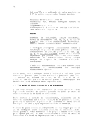 12


                Lei 9.504/97, e a aplicação da multa prevista no
                § 4º do artigo supracitado. Recurso provido.


                Processo: ED-ED-AgR-AI 10783 PA
                Relator(a): Min. MARCELO HENRIQUES RIBEIRO DE
                OLIVEIRA
                Julgamento:15/04/2010
                Publicação:DJE - Diário da Justiça Eletrônico,
                Data 18/05/2010, Página 29

                Ementa

                EMBARGOS   DE  DECLARAÇÃO.   AGRAVO  REGIMENTAL.
                AGRAVO DE INSTRUMENTO. ART. 73, VI, B, DA LEI Nº
                9.504/97. PUBLICIDADE INSTITUCIONAL. MANUTENÇÃO.
                PERÍODO VEDADO. RECONHECIMENTO. TEMPESTIVIDADE.

                - Configura propaganda institucional vedada a
                manutenção de placas de obras públicas colocadas
                anteriormente ao período previsto no art. 73,
                VI, b, da Lei das Eleicoes, quando delas constar
                expressões que possam identificar autoridades,
                servidores   ou   administrações  cujos   cargos
                estejam em disputa na campanha eleitoral.
                Precedentes.

                - Embargos declaratórios acolhidos somente para
                reconhecer   a   tempestividade  dos   embargos
                anteriormente opostos.

Assim sendo, nesta condição devem o Prefeito e seu vice (pré-
candidato) punidos pelo crimes eleitorais previstos pelo Art.
73, incisos IV, alíneas “b” e “c”, §s 5º, 7º e 8º da Lei
9.504/97, uma vez que não há dúvida quanto a participação dos
mesmos nos fatos relatados nesta representação.

3.1.2 Do Abuso do Poder Econômico e de Autoridade.

A Lei Complementar 64/90, estabelece os casos inelegibilidade
tipificando condutas de agentes puníveis em razão do abuso de
Poder Econômico ou de Poder de autoridade.

Neste sentido a conduta do representados, representa uso do
Poder de autoridade com o claro objetivo de em período eleitoral
privilegiar candidato a prefeito do interesse da atual gestão
municipal, no caso o aqui representado VADO DA FARMACIA.

O abuso do poder econômico independente de sua origem por se só
já se configura crime eleitoral passível da inelegibilidade.
Porém quando o Poder Econômico é do próprio estado desvirtuado
pelo agente público, ai está caracterizado o crime de abuso de
autoridade e o crime de improbidade administrativa.
 