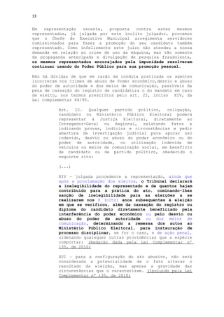 13


Em   representação  recente,   proposta   contra   estes  mesmos
representados, já julgada por este ínclito julgador, provamos
que o Chefe do Executivo Municipal arregimenta servidores
comissionados para fazer a promoção do seu candidato também
representado. Como infelizmente este juízo não atendeu a nossa
demanda em relação ao crime de uso da máquina, mas tão somente
de propaganda antecipada e divulgação de pesquisa fraudulenta,
os mesmos representados encorajados pela impunidade resolveram
continuar usando do Poder Público para sua promoção pessoal.

Não há dúvidas de que em razão da conduta praticada os agentes
incorreram nos crimes de abuso de Poder econômico,desvio e abuso
do poder de autoridade e dos meios de comunicação, passíveis da
pena de cassação do registro de candidatura o do mandato em caso
de eleito, nos termos prescritos pelo art. 22, inciso XIV, da
Lei complementar 64/90.

          Art.   22.  Qualquer  partido   político,  coligação,
          candidato ou Ministério Público Eleitoral poderá
          representar à Justiça Eleitoral, diretamente ao
          Corregedor-Geral ou Regional, relatando fatos e
          indicando provas, indícios e circunstâncias e pedir
          abertura de investigação judicial para apurar uso
          indevido, desvio ou abuso do poder econômico ou do
          poder de autoridade, ou utilização indevida de
          veículos ou meios de comunicação social, em benefício
          de candidato ou de partido político, obedecido o
          seguinte rito:

          (...)

          XIV – julgada procedente a representação, ainda que
          após a proclamação dos eleitos, o Tribunal declarará
          a inelegibilidade do representado e de quantos hajam
          contribuído para a prática do ato, cominando-lhes
          sanção de inelegibilidade para as eleições a se
          realizarem nos 8 (oito) anos subsequentes à eleição
          em que se verificou, além da cassação do registro ou
          diploma do candidato diretamente beneficiado pela
          interferência do poder econômico ou pelo desvio ou
          abuso do poder de autoridade ou dos meios de
          comunicação, determinando a remessa dos autos ao
          Ministério Público Eleitoral, para instauração de
          processo disciplinar, se for o caso, e de ação penal,
          ordenando quaisquer outras providências que a espécie
          comportar; (Redação dada pela Lei Complementar nº
          135, de 2010)

          XVI – para a configuração do ato abusivo, não será
          considerada a potencialidade de o fato alterar o
          resultado da eleição, mas apenas a gravidade das
          circunstâncias que o caracterizam. (Incluído pela Lei
          Complementar nº 135, de 2010)
 