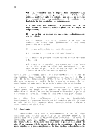 15


           Art. 11. Constitui ato de improbidade administrativa
           que atenta contra os princípios da administração
           pública qualquer ação ou omissão que viole os deveres
           de   honestidade,   imparcialidade,    legalidade,  e
           lealdade às instituições, e notadamente:

           I - praticar ato visando fim proibido em lei ou
           regulamento ou diverso daquele previsto, na regra de
           competência;

           II - retardar ou deixar de praticar, indevidamente,
           ato de ofício;

           III - revelar fato ou       circunstância de que tem
           ciência   em  razão   das   atribuições  e  que deva
           permanecer em segredo;

           IV - negar publicidade aos atos oficiais;

           V - frustrar a licitude de concurso público;

           VI - deixar de prestar contas quando esteja obrigado
           a fazê-lo;

           VII - revelar ou permitir que chegue ao conhecimento
           de terceiro, antes da respectiva divulgação oficial,
           teor de medida política ou econômica capaz de afetar
           o preço de mercadoria, bem ou serviço.

Fica claro na prática ilegal dos representados os crimes de
improbidade, decorrentes da transgressão do inciso I e II, o
art. 11 da Lei Complementar 64/90. É que o Chefe do executivo
não pode se pautar a revelia da Lei e nem muito menos não ter
como lógica em suas ações de governo o princípio da isonomia.

A   pratica     dos   representados   envergonha   os   princípios
republicanos    de respeito ao estado de direito e macula a
democracia na   medida em que não respeita o ordenamento jurídico
e favorece de   forma deliberada os seus interesses particulares.

Assim   dito   fica   configurado   o   crime   de  improbidade
administrativa, tornando inelegível os responsáveis que no Caso
em tela são os dois representados, respectivamente, Prefeito e
Vice Prefeito do Município.

3.1.4 Conclusão

     Demonstrado está que o representados a um só tempo
cometeram dois crimes eleitorais um de CONDUTA INDEVIDA DE
AGENTE PÚBLICO E OUTRO DE ABUSO DO PODER ECONÔMICO E DE PODER DE
AUTORIADE, posto que mantêm    propaganda institucional ilegal,
não permitida no trimestre que antecede o pleito eleitoral do
dia 07 de outubro 2012, crime de abuso de autoridade, de uso do
pode econômico e consequentemente de improbidade administrativa,
 
