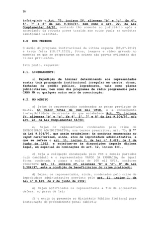 16


infringindo o Art. 73, incisos IV, alíeneas “b” e “c”, §s 4º,
5º, 7º e 8º da Lei 9.504/97, bem como o art. 22, da Lei
Complementar 64/90, restando tão somente ao judiciário após a
apreciação da robusta prova trazida aos autos punir as condutas
eleitorais ilícitas.

4.0   DOS PEDIDOS

O áudio do programa institucional da ultima segunda (09.07.2012)
e terça feira (10.07.2012), fotos, imagens e vídeo gravado no
momento em que se perpetravam os crimes são provas evidentes dos
crimes praticados.

Isto posto, requerem:

4.1. LIMINARMENTE:

     a) Expedição de Liminar determinando aos representados
sustar toda propaganda institucional irregular em carros, obras,
fachadas de prédio público, logradouros, tais como placas
publicitárias, bem como dos programas de rádio programados pela
CABO FM ou qualquer outro meio de comunicação;

4.2. NO MÉRITO

     a) Sejam os representados condenados as penas previstas de
multa, no valor total de cem mil UFIR, e a consequente
inelegibilidade decorrente do que estabelece Art. 73, incisos
IV, alíeneas “b” e “c”, §s 4º, 5º, 7º e 8º da Lei 9.504/97, c/c
art. 22, da Lei Complementar 64/90;

     b) Sejam os representados condenados pelo crime de
IMPROBIDADE ADMINISTRATIVA, nos termos prescritos, art. 73, § 7º
da Lei 9.504/97, que assim estabelece: As condutas enumeradas no
caput caracterizam, ainda, atos de improbidade administrativa, a
que se refere o art. 11, inciso I, da Lei nº 8.429, de 2 de
junho de 1992, e sujeitam-se às disposições daquele diploma
legal, em especial às cominações do art. 12, inciso III..

     c) Seja a coligação encabeçada pelo PSB e demais partidos
cujo candidato é o representados VANDO DA FARMACIA, de igual
forma condenada a pagar a multa de 100 mil UFIR, conforme
prescreve Art. 73, incisos IV, alíeneas “b” e “c”, 8º da Lei
9.504/97, ante a condição de beneficiários do crime praticado;

     d) Sejam, os representados, ainda, condenados pelo crime de
improbidade administrativa previsto pelo art. 11, inciso I, da
Lei nº 8.429, de 2 de junho de 1992;

     e) Sejam notificados os representados a fim de apresentem
defesa, no prazo de lei;

     f) o envio do presente ao Ministério Público Eleitoral para
instauração do procedimento penal cabível;
 