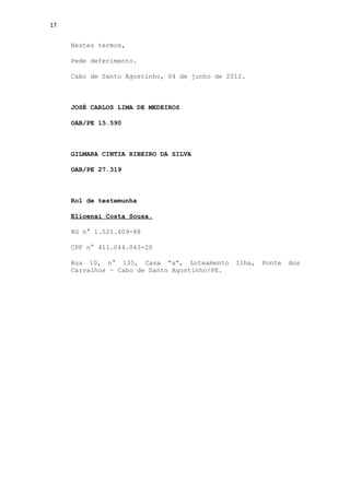 17


     Nestes termos,

     Pede deferimento.

     Cabo de Santo Agostinho, 04 de junho de 2012.



     JOSÉ CARLOS LIMA DE MEDEIROS

     OAB/PE 15.590



     GILMARA CINTIA RIBEIRO DA SILVA

     OAB/PE 27.319



     Rol de testemunha

     Elioenai Costa Sousa.

     RG n° 1.521.409-88

     CPF n° 411.044.043-20

     Rua 10, n° 135, Casa “a”, Loteamento      Ilha,   Ponte   dos
     Carvalhos – Cabo de Santo Agostinho/PE.
 