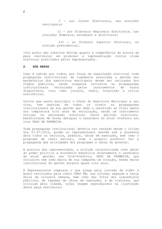 2


                   I -   aos   Juízes   Eleitorais,   nas   eleições
          municipais;

                  II - aos Tribunais Regionais Eleitorais, nas
          eleições federais, estaduais e distritais;

                   III - ao Tribunal      Superior    Eleitoral,   na
          eleição presidencial.

Isto posto não subsiste dúvida quanto a competência da autora da
peça vestibular em promover a representação contra crime
eleitoral praticados pelos representados.

2.   DOS FATOS

Como é sabido por todos, por força da Legislação eleitoral toda
propaganda institucional de logomarca associada a gestão dos
mandatários dos executivos municipais devem ser retiradas dos
órgãos públicos, sendo suspensa inclusive as propagandas
institucionais   veiculadas   pelos   instrumentos   de   mídia
disponíveis, tais como jornais, rádio, televisão e sítios
eletrônicos.

Ocorre que neste município o Chefe do Executivo Municipal e seu
vice,   tem  mantido   em   todos   os   níveis   as  propagandas
institucionais da sua gestão que dado a reeleição ao final deste
ano completará oito anos de veiculação, sendo um instrumento
valioso   na  persuasão   eleitoral   neste   período  eleitoral,
beneficiando de forma desigual o candidato do atual Prefeito seu
vice VADO DA FARMACIA.

Toda propaganda institucional deveria ter cessado desde o último
dia 07.07.2012, porém os representados mantêm até a presente
data todos os veículos, prédios, obras em execução, bem como o
programa de rádio matinal, onde o próprio prefeito faz a
propaganda das atividades dos programas e obras do governo.

A postura dos representados, a atitude caracterizada como abuso
do poder político e econômico beneficia diretamente o candidato
da atual gestão, seu Vice-Prefeito, VADO DA FARMACIA, que
inclusive tem como marca de sua campanha um coração, mesma marca
institucional da gestão durante quase oito anos.

A Representante comprava o que alega pela juntada de vídeo e
áudio veiculados pela rádio CABO FM, nas ultimas segunda e terça
feira da corrente semana, bem como das fotos dos logradouros
públicos, de tapumes de obras em execução, e de viaturas, que
circulam pela cidade, cujas imagem reproduzimos na ilustração
desta peça vestibular:
 