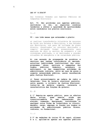 5


    LEI Nº 9.504/97

    Das Condutas Vedadas   aos   Agentes   Públicos   em
    Campanhas Eleitorais

    Art. 73. São proibidas aos agentes públicos,
    servidores   ou  não,   as   seguintes   condutas
    tendentes a afetar a igualdade de oportunidades
    entre candidatos nos pleitos eleitorais:

    (...)

    VI - nos três meses que antecedem o pleito:

    a) realizar transferência voluntária de recursos
    da União aos Estados e Municípios, e dos Estados
    aos Municípios, sob pena de nulidade de pleno
    direito, ressalvados os recursos destinados a
    cumprir   obrigação  formal   preexistente  para
    execução de obra ou serviço em andamento e com
    cronograma prefixado, e os destinados a atender
    situações de emergência e de calamidade pública;

    b) com exceção da propaganda de produtos e
    serviços que tenham concorrência no mercado,
    autorizar publicidade institucional dos atos,
    programas, obras, serviços e campanhas dos
    órgãos    públicos   federais,    estaduais   ou
    municipais, ou das respectivas entidades da
    administração indireta, salvo em caso de grave e
    urgente necessidade pública, assim reconhecida
    pela Justiça Eleitoral;

    c) fazer pronunciamento em cadeia de rádio e
    televisão, fora do horário eleitoral gratuito,
    salvo quando, a critério da Justiça Eleitoral,
    tratar-se de matéria urgente, relevante e
    característica das funções de governo;

    (...)

    § 1º Reputa-se agente público, para os efeitos
    deste   artigo,     quem   exerce,    ainda   que
    transitoriamente    ou   sem   remuneração,   por
    eleição, nomeação, designação, contratação ou
    qualquer outra forma de investidura ou vínculo,
    mandato, cargo, emprego ou função nos órgãos ou
    entidades   da   administração   pública  direta,
    indireta, ou fundacional.

    (...)

    § 3º As vedações do inciso VI do caput, alíneas
    b e c, aplicam-se apenas aos agentes públicos
 
