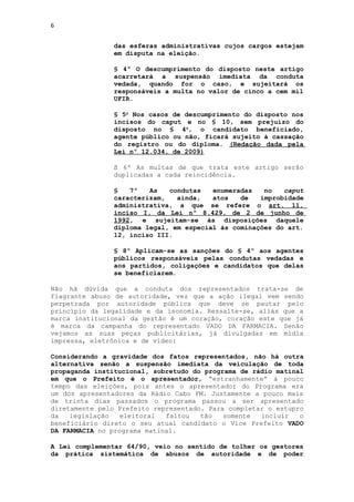 6


               das esferas administrativas cujos cargos estejam
               em disputa na eleição.

               § 4º O descumprimento do disposto neste artigo
               acarretará a suspensão imediata da conduta
               vedada, quando for o caso, e sujeitará os
               responsáveis a multa no valor de cinco a cem mil
               UFIR.

               § 5o Nos casos de descumprimento do disposto nos
               incisos do caput e no § 10, sem prejuízo do
               disposto no § 4o, o candidato beneficiado,
               agente público ou não, ficará sujeito à cassação
               do registro ou do diploma. (Redação dada pela
               Lei nº 12.034, de 2009)

               § 6º As multas de que trata este artigo serão
               duplicadas a cada reincidência.

               §   7º   As   condutas   enumeradas   no   caput
               caracterizam,   ainda,   atos   de   improbidade
               administrativa, a que se refere o art. 11,
               inciso I, da Lei nº 8.429, de 2 de junho de
               1992, e sujeitam-se às disposições daquele
               diploma legal, em especial às cominações do art.
               12, inciso III.

               § 8º Aplicam-se as sanções do § 4º aos agentes
               públicos responsáveis pelas condutas vedadas e
               aos partidos, coligações e candidatos que delas
               se beneficiarem.

Não há dúvida que a conduta dos representados trata-se de
flagrante abuso de autoridade, vez que a ação ilegal vem sendo
perpetrada por autoridade pública que deve se pautar pelo
princípio da legalidade e da isonomia. Ressalte-se, aliás que a
marca institucional da gestão é um coração, coração este que já
é marca da campanha do representado VADO DA FARMACIA. Senão
vejamos as suas peças publicitárias, já divulgadas em mídia
impressa, eletrônica e de vídeo:

Considerando a gravidade dos fatos representados, não há outra
alternativa senão a suspensão imediata da veiculação de toda
propaganda institucional, sobretudo do programa de rádio matinal
em que o Prefeito é o apresentador, “estranhamente” à pouco
tempo das eleições, pois antes o apresentador do Programa era
um dos apresentadores da Rádio Cabo FM. Justamente a pouco mais
de trinta dias passados o programa passou a ser apresentado
diretamente pelo Prefeito representado. Para completar o estupro
da   legislação   eleitoral  faltou   tão   somente  incluir   o
beneficiário direto o seu atual candidato o Vice Prefeito VADO
DA FARMACIA no programa matinal.

A Lei complementar 64/90, veio no sentido de tolher os gestores
da prática sistemática de abusos de autoridade e de poder
 
