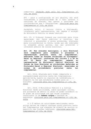 8


    comportar; (Redação   dada   pela   Lei   Complementar   nº
    135, de 2010)

    XVI – para a configuração do ato abusivo, não será
    considerada a potencialidade de o fato alterar o
    resultado da eleição, mas apenas a gravidade das
    circunstâncias que o caracterizam. (Incluído pela Lei
    Complementar nº 135, de 2010)

    Parágrafo único. O recurso contra a diplomação,
    interposto pelo representante, não impede a atuação
    do Ministério Público no mesmo sentido.

    Art. 23. O Tribunal formará sua convicção pela livre
    apreciação dos fatos públicos e notórios, dos
    indícios e presunções e prova produzida, atentando
    para circunstâncias ou fatos, ainda que não indicados
    ou alegados pelas partes, mas que preservem o
    interesse público de lisura eleitoral.

    Art. 24. Nas eleições municipais, o Juiz Eleitoral
    será   competente    para   conhecer   e  processar   a
    representação    prevista    nesta   lei  complementar,
    exercendo todas as funções atribuídas ao Corregedor-
    Geral ou Regional, constantes dos incisos I a XV do
    art.   22    desta   lei   complementar,   cabendo   ao
    representante do Ministério Público Eleitoral em
    função da Zona Eleitoral as atribuições deferidas ao
    Procurador-Geral e Regional Eleitoral, observadas as
    normas    do    procedimento    previstas   nesta   lei
    complementar.

         Art. 26-A. Afastada pelo órgão competente a
    inelegibilidade prevista nesta Lei Complementar,
    aplicar-se-á, quanto ao registro de candidatura, o
    disposto na lei que estabelece normas para as
    eleições. (Incluído pela Lei Complementar nº 135, de
    2010)

         Art. 26-B. O Ministério Público e a Justiça
    Eleitoral darão prioridade, sobre quaisquer outros,
    aos processos de desvio ou abuso do poder econômico ou
    do poder de autoridade até que sejam julgados,
    ressalvados os de habeas corpus e mandado de
    segurança. (Incluído pela Lei Complementar nº 135, de
    2010)

         § 1o É defeso às autoridades mencionadas neste
    artigo deixar de cumprir qualquer prazo previsto nesta
    Lei Complementar sob alegação de acúmulo de serviço no
    exercício das funções regulares. (Incluído pela Lei
    Complementar nº 135, de 2010)
 