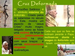 Cruz Deformada
O Crucifixo Satânico, é
o símbolo máximo do
Anticristo. Criado pelos
os satanistas no século
VI. Este, mostra um
aspecto
de
“Jesus
Cristo” muito magro,
delgado como se fosse
uma víctima da força da
fome,
patéticamente
executado na cruz,
com seus braços
e
pernas dolorosamente
delgadas
e
quebradiças.

Cada vez que os fieis se
inclinam perante o Papa,
inclinam-se diante a
imagen do Anticristo sem
terem conhecimento de
tal.

 