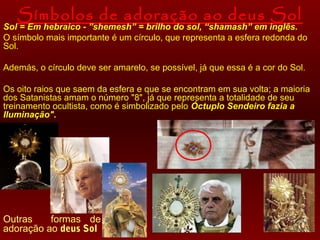 Símbolos de adoração ao deus Sol

Sol = Em hebraico - ”shemesh” = brilho do sol, “shamash” em inglês.
O símbolo mais importante é um círculo, que representa a esfera redonda do
Sol.
Además, o círculo deve ser amarelo, se possível, já que essa é a cor do Sol.
Os oito raios que saem da esfera e que se encontram em sua volta; a maioria
dos Satanistas amam o número "8", já que representa a totalidade de seu
treinamento ocultista, como é simbolizado pelo Óctuplo Sendeiro fazia a
Iluminação".

Outras
formas de
adoração ao deus Sol

 