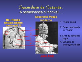 Sacerdote de Satanás.
A semelhança é incrível!...
Rei Pagão
antigo Ashurnasir-pal II

Sacerdote Pagão
moderno

1. “Tiara” coroa
2. Faixa pendurada
á “Tiara”

1
2

3. Cruz de adoração
pagã.
4. Símbolo de
adoração ao Sol

3
4

João XXIII

 