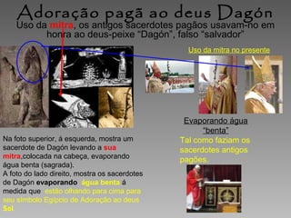 Adoração pagã ao deus Dagón

Uso da mitra, os antigos sacerdotes pagãos usavam-no em
honra ao deus-peixe “Dagón”, falso “salvador”
Uso da mitra no presente

Na foto superior, á esquerda, mostra um
sacerdote de Dagón levando a sua
mitra,colocada na cabeça, evaporando
água benta (sagrada).
A foto do lado direito, mostra os sacerdotes
de Dagón evaporando água benta á
medida que estão olhando para cima para
seu símbolo Egípcio de Adoração ao deus
Sol.

Evaporando água
“benta”
Tal como faziam os
sacerdotes antigos
pagões.

 