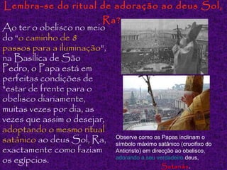 Lembra-se do ritual de adoração ao deus Sol,

Ra?
Ao ter o obelisco no meio
do “o caminho de 8
passos para a iluminação",
na Basílica de São
Pedro, o Papa está em
perfeitas condições de
"estar de frente para o
obelisco diariamente,
muitas vezes por dia, as
vezes que assim o desejar,
adoptando o mesmo ritual
como os Papas
satânico ao deus Sol, Ra, Observemáximo satânicoinclinam o do
símbolo
(crucifixo
exactamente como faziam Anticristo) em direcção ao obelisco,
adorando a seu verdadeiro deus,
os egípcios.
Satanás .

 