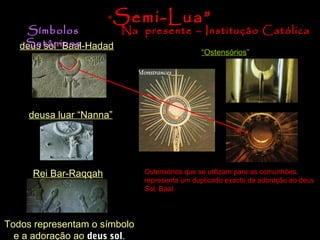 “

Semi-Lua”

Símbolos
Na presente – Institução Católica
Satânicos
deus sol “Baal-Hadad
“Ostensórios”

deusa luar “Nanna”

Rei Bar-Raqqah

Todos representam o símbolo
e a adoração ao deus sol.

Ostensórios que se utilizam para as comunhões,
representa um duplicado exacto da adoração ao deus
Sol, Baal.
Juizes 2:13, 6:25, 3:7; 1Reis 16:31, 19:18; 2Reis
10:18; 2Crônicas 34:4; Jeremías 2:23; Oséas 2:13,
13:1; Sofonias 1:4, Romanos 11:4

 