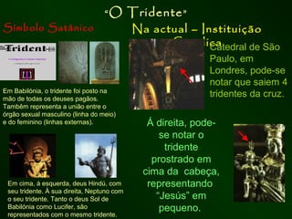 Símbolo Satânico

“O

Em Babilónia, o tridente foi posto na
mão de todas os deuses pagãos.
Tambêm representa a união entre o
órgão sexual masculino (linha do meio)
e do feminino (linhas externas).

Em cima, á esquerda, deus Hindú, com
seu tridente. À sua direita, Neptuno com
o seu tridente. Tanto o deus Sol de
Babilónia como Lucifer, são
representados com o mesmo tridente.

Tridente ”

Na actual – Instituição
Católica
Catedral de São
Paulo, em
Londres, pode-se
notar que saiem 4
tridentes da cruz.

Á direita, podese notar o
tridente
prostrado em
cima da cabeça,
representando
“Jesús” em
pequeno.

 
