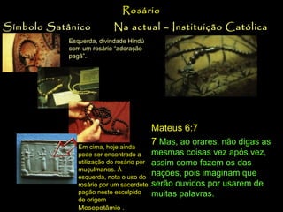 Rosário
Símbolo Satânico

Na actual – Instituição Católica

Esquerda, divindade Hindú
com um rosário “adoração
pagã”.
As seitas
pagãs no
Oriente,
também
usavam
rosário de
Esféras em
suas
prácticas.

Era comun enterrar
os faraós do Egipto
com seus
rosários. .
O rosário é uma prática que põe em
evidência a Igreja Católica Romana.

Em cima, hoje ainda
pode ser encontrado a
utilização do rosário por
muçulmanos. À
esquerda, nota o uso do
rosário por um sacerdote
pagão neste esculpido
de origem
Mesopotâmio .

Mateus 6:7
7 Mas, ao orares, não digas as
mesmas coisas vez após vez,
assim como fazem os das
nações, pois imaginam que
serão ouvidos por usarem de
muitas palavras.

 