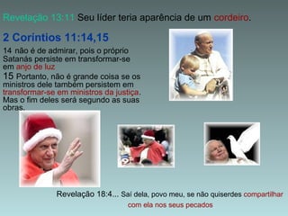 Revelação 13:11 Seu líder teria aparência de um cordeiro.

2 Coríntios 11:14,15
14 não é de admirar, pois o próprio
Satanás persiste em transformar-se
em anjo de luz
15 Portanto, não é grande coisa se os
ministros dele também persistem em
transformar-se em ministros da justiça.
Mas o fim deles será segundo as suas
obras.

Revelação 18:4... Saí dela, povo meu, se não quiserdes compartilhar
com ela nos seus pecados

 