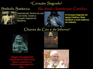 “Coração Sagrado”
Símbolo Satânico

Na atual – Instituição Católica

Quetzalcoatl, Senhor da vida
e da morte, mostra o
Coração Sagrado de
Babilónia.

O Coração Sagrado da
igreja Católica. Note
também o sinal satânico
do tridente.

“Chaves do Céu e do Inferno”
No ano 437, o Papa da
época, proclamou a igreja
católica como proprietária
das chaves que abrem o
céu e inferno.

Imagem do paganismo
segurando as chaves que
abrem o paraíso e o
inferno, para a guerra e
paz.

Veja claramente as
“chaves” do céu e do
inferno no escudo por
detrás do Papa Bento
XVI.

 