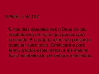DANIEL 2:44 DIZ
“E nos dias daqueles reis o Deus do céu
estabelecerá um reino que jamais será
arruinado. E o próprio reino não passará a
qualquer outro povo. Esmiuçará e porá
termo a todos estes reinos, e ele mesmo
ficará estabelecido por tempos indefinidos...

 