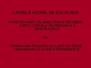 A HORA É AGORA, DE ESCOLHER:
FICAR DO LADO DE BABILÔNIA E RECEBER
JUNTO COM ELA AS PRAGAS E A
DESTRUIÇÃO?
OU
TOMAR UMA POSIÇÃO AO LADO DO DEUS
VERDADEIRO E VIVER ETERNAMENTE.

 