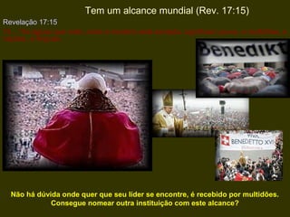 Tem um alcance mundial (Rev. 17:15)
Revelação 17:15
15 ...“As águas que viste, onde a meretriz está sentada, significam povos, e multidões, e
nações, e línguas.

Não há dúvida onde quer que seu líder se encontre, é recebido por multidões.
Consegue nomear outra instituição com este alcance?

 