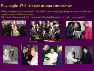 Revelação 17:2 Os Reis da terra estão com ela.
Todos os Reis da terra recebem “O LIDER” desta instituição Religiosa com um Rei, um
representante de Deus na terra.
Não há nenhum outro Líder, ou uma instituição Religiosa com este mesmo efeito.

 
