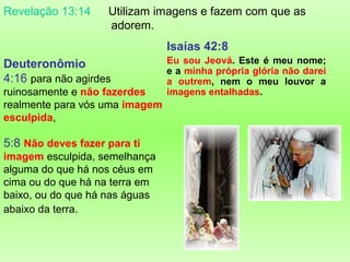 Revelação 13:14

Utilizam imagens e fazem com que as
adorem.

Isaías 42:8
Deuteronômio
4:16 para não agirdes
ruinosamente e não fazerdes
realmente para vós uma imagem
esculpida,

5:8 Não deves fazer para ti
imagem esculpida, semelhança
alguma do que há nos céus em
cima ou do que há na terra em
baixo, ou do que há nas águas
abaixo da terra.

Eu sou Jeová. Este é meu nome;
e a minha própria glória não darei
a outrem, nem o meu louvor a
imagens entalhadas.

 