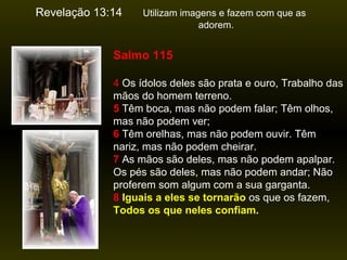 Revelação 13:14

Utilizam imagens e fazem com que as
adorem.

Salmo 115
4 Os ídolos deles são prata e ouro, Trabalho das
mãos do homem terreno.
5 Têm boca, mas não podem falar; Têm olhos,
mas não podem ver;
6 Têm orelhas, mas não podem ouvir. Têm
nariz, mas não podem cheirar.
7 As mãos são deles, mas não podem apalpar.
Os pés são deles, mas não podem andar; Não
proferem som algum com a sua garganta.
8 Iguais a eles se tornarão os que os fazem,
Todos os que neles confiam.

 