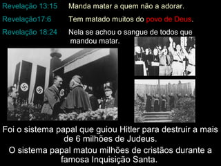 Revelação 13:15

Manda matar a quem não a adorar.

Revelação17:6

Tem matado muitos do povo de Deus.

Revelação 18:24

Nela se achou o sangue de todos que
mandou matar.

Foi o sistema papal que guiou Hitler para destruir a mais
de 6 milhões de Judeus.
O sistema papal matou milhões de cristãos durante a
famosa Inquisição Santa.

 