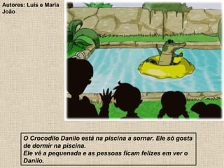 O Crocodilo Danilo está na piscina a sornar. Ele só gosta de dormir na piscina. Ele vê a pequenada e as pessoas ficam felizes em ver o Danilo. Autores: Luís e Maria João 