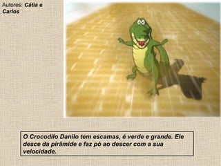O Crocodilo Danilo tem escamas, é verde e grande. Ele desce da pirâmide e faz pó ao descer com a sua velocidade. Autores:  Cátia e Carlos 