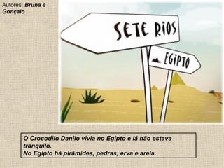 O Crocodilo Danilo vivia no Egipto e lá não estava tranquilo. No Egipto há pirâmides, pedras, erva e areia. Autores:  Bruna e Gonçalo  