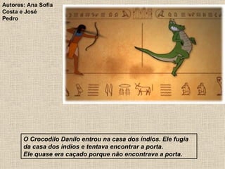 O Crocodilo Danilo entrou na casa dos índios. Ele fugia da casa dos índios e tentava encontrar a porta. Ele quase era caçado porque não encontrava a porta. Autores: Ana Sofia Costa e José Pedro 