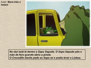 No táxi está lá dentro o Sapo Sapudo. O Sapo Sapudo pôs a mão de fora quando abriu a janela. O Crocodilo Danilo pede ao Sapo se o podia levar a Lisboa. Autor:  Maria Inês e Isaque 