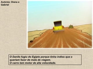 O Danilo fugiu do Egipto porque tinha índios que o queriam fazer de mala de viagem. O carro tem motor de alta velocidade. Autores: Diana e Gabriel 