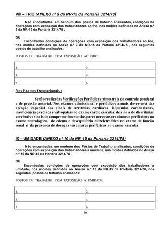 10
VIII – FRIO (ANEXO nº 9 da NR-15 da Portaria 3214/78)
Não encontradas, em nenhum dos postos de trabalho analisados, condições de
operações com exposição dos trabalhadores ao frio, nos moldes definidos no Anexo n.º
9 da NR-15 da Portaria 3214/78 .
OU
Encontradas condições de operações com exposição dos trabalhadores ao frio,
nos moldes definidos no Anexo n.º 9 da NR-15 da Portaria 3214/78 , nos seguintes
postos de trabalho analisados:
POSTOS DE TRABALHO COM EXPOSIÇÃO AO FRIO:
1. 2.
3. 4.
5. 6.
Nos Exames Ocupacionais :
Serão realizadas VerificaçõesPeriódicastrimestrais de controle ponderal
e de pressão arterial. Nos exames admissional e periódicos anuais dever-se-á dar
atenção especial aos sinais de arritmias cardíacas, isquemias coronarianas,
insuficiência cardíaca e valvopatias no exame cardiovascular, de sinais de disrritmias
cerebrais e sinais de comprometimento dos pares nervosos cranianos e periféricos no
exame neurológico, de edema e desequilíbrio hidreletrolítico no exame da função
renal e da presença de doenças vasculares periféricas ao exame vascular.
IX – UMIDADE (ANEXO nº 10 da NR-15 da Portaria 3214/78)
Não encontradas, em nenhum dos Postos de Trabalho analisados, condições de
operações com exposição dos trabalhadores a umidade, nos moldes definidos no Anexo
n.º 10 da NR-15 da Portaria 3214/78 .
OU
Encontradas condições de operações com exposição dos trabalhadores a
umidade, nos moldes definidos no Anexo n.º 10 da NR-15 da Portaria 3214/78, nos
seguintes postos de trabalho analisados:
POSTOS DE TRABALHO COM EXPOSIÇÃO A UMIDADE:
1. 2.
3. 4.
5. 6.
 