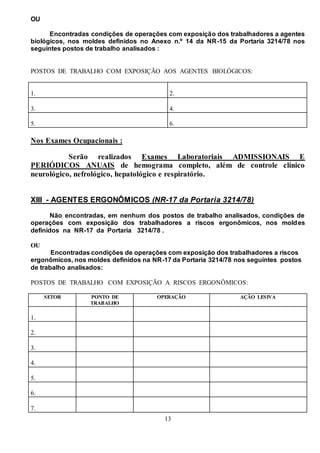 13
OU
Encontradas condições de operações com exposição dos trabalhadores a agentes
biológicos, nos moldes definidos no Anexo n.º 14 da NR-15 da Portaria 3214/78 nos
seguintes postos de trabalho analisados :
POSTOS DE TRABALHO COM EXPOSIÇÃO AOS AGENTES BIOLÓGICOS:
1. 2.
3. 4.
5. 6.
Nos Exames Ocupacionais :
Serão realizados Exames Laboratoriais ADMISSIONAIS E
PERIÓDICOS ANUAIS de hemograma completo, além de controle clínico
neurológico, nefrológico, hepatológico e respiratório.
XIII - AGENTES ERGONÔMICOS (NR-17 da Portaria 3214/78)
Não encontradas, em nenhum dos postos de trabalho analisados, condições de
operações com exposição dos trabalhadores a riscos ergonômicos, nos moldes
definidos na NR-17 da Portaria 3214/78 .
OU
Encontradas condições de operações com exposição dos trabalhadores a riscos
ergonômicos, nos moldes definidos na NR-17 da Portaria 3214/78 nos seguintes postos
de trabalho analisados:
POSTOS DE TRABALHO COM EXPOSIÇÃO A RISCOS ERGONÔMICOS:
SETOR PONTO DE
TRABALHO
OPERAÇÃO AÇÃO LESIVA
1.
2.
3.
4.
5.
6.
7.
 