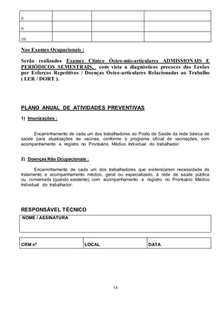 14
8.
9.
10.
Nos Exames Ocupacionais :
Serão realizados Exames Clínico Ósteo-mio-articulares ADMISSIONAIS E
PERIÓDICOS SEMESTRAIS, com vista a diagnósticos precoces das Lesões
por Esforços Repetitivos / Doenças Ósteo-articulares Relacionadas ao Trabalho
( LER / DORT ).
PLANO ANUAL DE ATIVIDADES PREVENTIVAS
1) Imunizações :
Encaminhamento de cada um dos trabalhadores ao Posto de Saúde da rede básica de
saúde para atualizações de vacinas, conforme o programa oficial de vacinações, com
acompanhamento e registro no Prontuário Médico Individual do trabalhador.
2) Doenças Não Ocupacionais :
Encaminhamento de cada um dos trabalhadores que evidenciarem necessidade de
tratamento e acompanhamento médico, geral ou especializado, à rede de saúde pública
ou conveniada (quando existente), com acompanhamento e registro no Prontuário Médico
Individual do trabalhador.
RESPONSÁVEL TÉCNICO
NOME / ASSINATURA
CRM nº LOCAL DATA
 