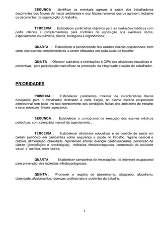 4
SEGUNDA : Identificar os eventuais agravos à saúde dos trabalhadores
decorrentes dos fatores de riscos ambientais e dos fatores humanos que os agravam, inclusive
os decorrentes da organização do trabalho;
TERCEIRA : Estabelecer parâmetros objetivos para as avaliações médicas com
perfis clínicos e complementares para controles de exposição aos eventuais riscos,
especialmente os químicos, físicos, biológicos e ergonômicos;
QUARTA : Estabelecer a periodicidade dos exames clínicos ocupacionais, bem
como dos exames complementares a serem efetuados em cada posto de trabalho;
QUINTA : Oferecer subsídios e orientações à CIPA nas atividades educativas e
preventivas, para participação mais eficaz na prevenção da integridade e saúde do trabalhador.
PRIORIDADES
PRIMEIRA : Estabelecer parâmetros mínimos de características físicas
desejáveis para o trabalhador destinado a cada função, no exame médico ocupacional
admissional com base no real conhecimento das condições físicas dos ambientes de trabalho
e seus eventuais fatores agressivos;
SEGUNDA : Estabelecer o cronograma de execução dos exames médicos
periódicos, com calendário mensal de agendamento.;
TERCEIRA : Estabelecer atividades educativas e de controle de saúde em
caráter periódico em campanhas sobre segurança e saúde no trabalho, higiene pessoal e
coletiva, alimentação, obesidade, hipertensão arterial, doenças cardiovasculares, prevenção de
câncer (ginecológico e proctológico), moléstias infectocontagiosas, consevação da acuidade
visual e auditiva, entre outras;
QUARTA : Estabelecer campanhas de imunizações de interesse ocupacional
para prevenção das moléstias infectocontagiosas;
QUINTA : Promover o registro de absenteísmo, tabagismo, alcoolismo,
obesidade, afastamentos, doenças profissionais e acidentes do trabalho.
 