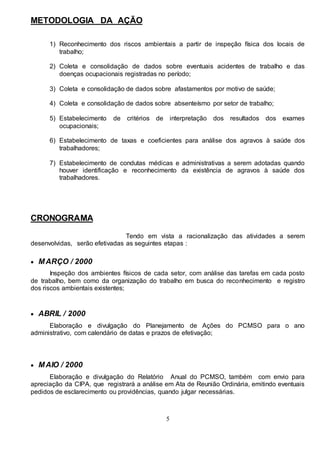 5
METODOLOGIA DA AÇÃO
1) Reconhecimento dos riscos ambientais a partir de inspeção física dos locais de
trabalho;
2) Coleta e consolidação de dados sobre eventuais acidentes de trabalho e das
doenças ocupacionais registradas no período;
3) Coleta e consolidação de dados sobre afastamentos por motivo de saúde;
4) Coleta e consolidação de dados sobre absenteísmo por setor de trabalho;
5) Estabelecimento de critérios de interpretação dos resultados dos exames
ocupacionais;
6) Estabelecimento de taxas e coeficientes para análise dos agravos à saúde dos
trabalhadores;
7) Estabelecimento de condutas médicas e administrativas a serem adotadas quando
houver identificação e reconhecimento da existência de agravos à saúde dos
trabalhadores.
CRONOGRAMA
Tendo em vista a racionalização das atividades a serem
desenvolvidas, serão efetivadas as seguintes etapas :
 MARÇO / 2000
Inspeção dos ambientes físicos de cada setor, com análise das tarefas em cada posto
de trabalho, bem como da organização do trabalho em busca do reconhecimento e registro
dos riscos ambientais existentes;
 ABRIL / 2000
Elaboração e divulgação do Planejamento de Ações do PCMSO para o ano
administrativo, com calendário de datas e prazos de efetivação;
 MAIO / 2000
Elaboração e divulgação do Relatório Anual do PCMSO, também com envio para
apreciação da CIPA, que registrará a análise em Ata de Reunião Ordinária, emitindo eventuais
pedidos de esclarecimento ou providências, quando julgar necessárias.
 