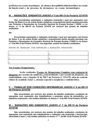 8
periféricos no exame neurológico, de edema e desequilíbrio hidreletrolítico no exame
da função renal e da presença de dermatoses ao exame dermatológico.
IV - RADIAÇÕES IONIZANTES (ANEXO nº 5 da NR-15 da Portaria 3214/78)
Não encontradas exposições a radiações ionizantes ( quer por operações com
fontes de Raios X ou de outras fontes radiativas ) enquadráveis dentre aquelas previstas
nas Portarias e Resoluções do Conselho Nacional de Energia Nuclear ( CNEN ) e no
Anexo n.º 5 da NR-15 da Portaria 3214/78 em nenhum dos postos de trabalho
analisados.
OU
Encontradas exposições a radiações ionizantes ( quer por operações com fontes
de Raios X ou de outras fontes radiativas ) enquadráveis dentre aquelas previstas nas
Portarias e Resoluções do Conselho Nacional de Energia Nuclear ( CNEN ) e no Anexo
n.º 5 da NR-15 da Portaria 3214/78 nos seguintes postos de trabalho analisados :
POSTOS DE TRABALHO COM EXPOSIÇÃO A RADIAÇÕES IONIZANTES:
1. 2.
3. 4.
5. 6.
Nos Exames Ocupacionais :
Serão realizados Exames de Hemograma Completo com contagem de
plaquetas por ocasião da admissão, semestralmente e por ocasião da demissão, em
conformidade com o Quadro II da NR-7 da Portaria nº 3214/78, além de controle
clínico de acuidade visual e, atenção especial a neoplasias e radiodermites.
V - TRABALHO SOB CONDIÇÕES HIPERBÁRICAS (ANEXO nº 6 da NR-15
da Portaria 3214/78)
Não encontradas, em nenhum dos postos de trabalho analisados, condições de
operações com exposição dos trabalhadores a pressões acima da atmosférica, ou
trabalhos submersos, nos moldes definidos no Anexo n.º 6 da NR-15 da Portaria 3214/78.
VI - RADIAÇÕES NÃO IONIZANTES (ANEXO nº 7 da NR-15 da Portaria
3214/78)
Não encontradas, em nenhum dos postos de trabalho analisados, condições de
operações com exposição dos trabalhadores a radiações não ionizantes ( microondas,
ultravioleta e laser ), nos moldes definidos no Anexo n.º 7 da NR-15 da Portaria 3214/78 .
 
